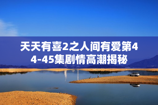天天有喜2之人间有爱第44-45集剧情高潮揭秘