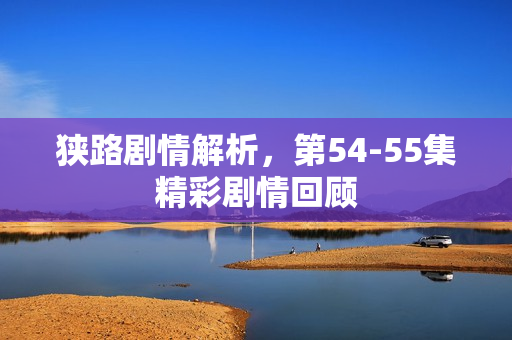 狭路剧情解析，第54-55集精彩剧情回顾