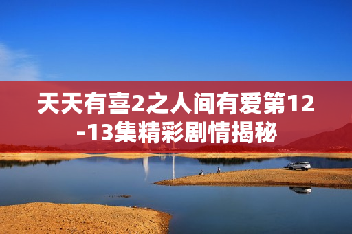 天天有喜2之人间有爱第12-13集精彩剧情揭秘