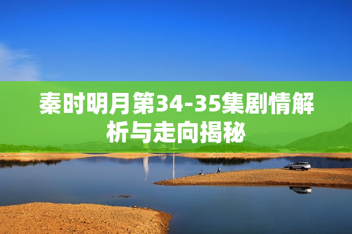 秦时明月第34-35集剧情解析与走向揭秘 秦时明月第34-35集剧情解析与走向揭秘