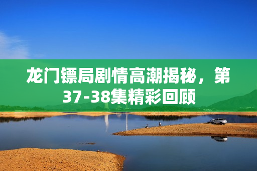 龙门镖局剧情高潮揭秘，第37-38集精彩回顾