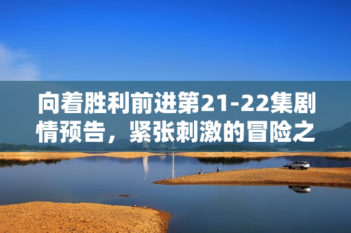 向着胜利前进第21-22集剧情预告，紧张刺激的冒险之旅