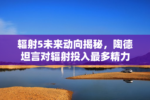 辐射5未来动向揭秘，陶德坦言对辐射投入最多精力