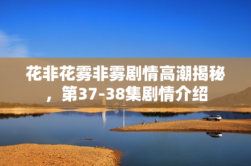 花非花雾非雾剧情高潮揭秘，第37-38集剧情介绍