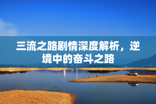 三流之路剧情深度解析，逆境中的奋斗之路