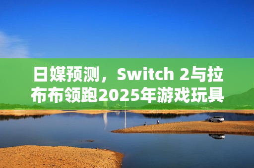日媒预测,Switch 2与拉布布领跑2025年游戏玩具市场风潮 日媒预测,Switch 2与拉布布领跑2025年游戏玩具市场风潮