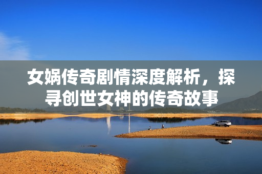 女娲传奇剧情深度解析,探寻创世女神的传奇故事 女娲传奇剧情深度解析,探寻创世女神的传奇故事