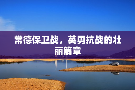 常德保卫战，英勇抗战的壮丽篇章