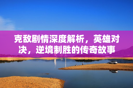 克敌剧情深度解析，英雄对决，逆境制胜的传奇故事