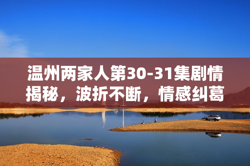温州两家人第30-31集剧情揭秘,波折不断,情感纠葛升级 温州两家人第30-31集剧情揭秘,波折不断,情感纠葛升级