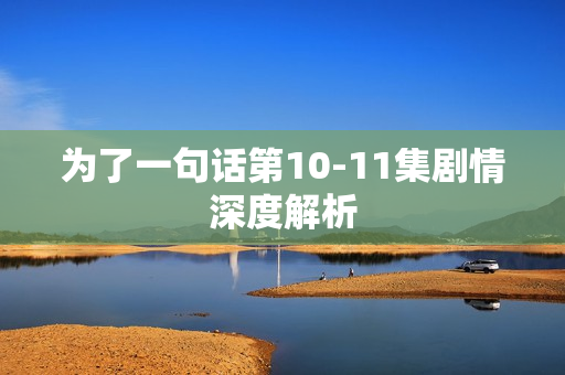 为了一句话第10-11集剧情深度解析