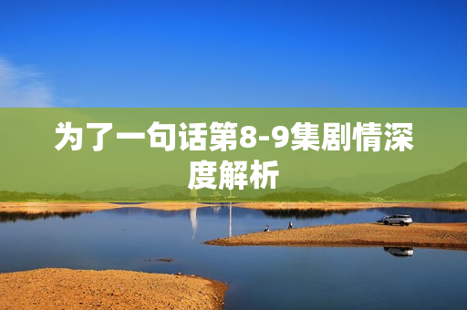 为了一句话第8-9集剧情深度解析 为了一句话第8-9集剧情深度解析