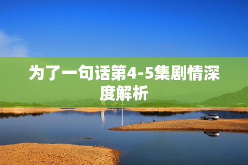 为了一句话第4-5集剧情深度解析