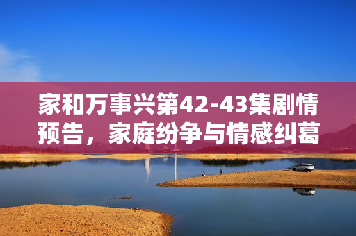 家和万事兴第42-43集剧情预告，家庭纷争与情感纠葛即将揭晓