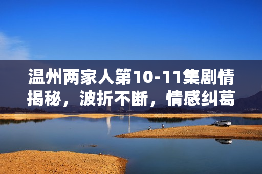 温州两家人第10-11集剧情揭秘，波折不断，情感纠葛升级
