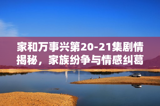 家和万事兴第20-21集剧情揭秘，家族纷争与情感纠葛