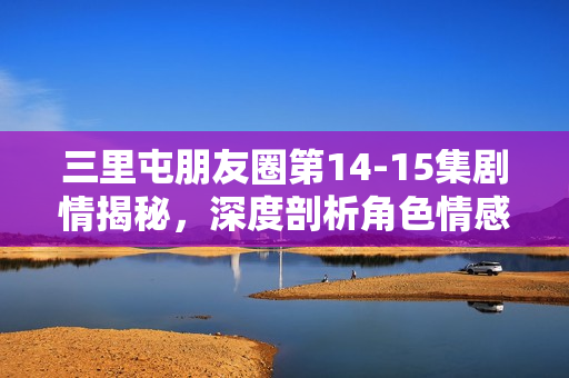 三里屯朋友圈第14-15集剧情揭秘，深度剖析角色情感纠葛