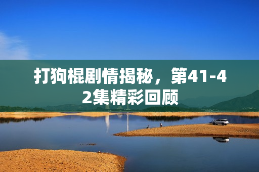 打狗棍剧情揭秘，第41-42集精彩回顾