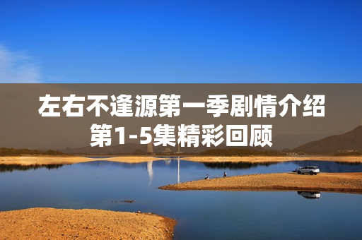 左右不逢源第一季剧情介绍第1-5集精彩回顾 左右不逢源第一季剧情介绍第1-5集精彩回顾
