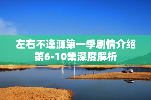 左右不逢源第一季剧情介绍第6-10集深度解析 左右不逢源第一季剧情介绍第6-10集深度解析