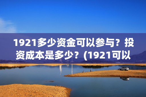 1921多少资金可以参与？投资成本是多少？(1921可以投资吗)