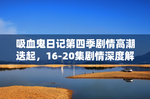 吸血鬼日记第四季剧情高潮迭起，16-20集剧情深度解析