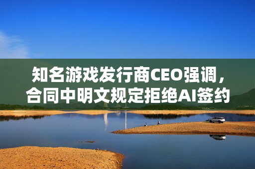 知名游戏发行商CEO强调，合同中明文规定拒绝AI签约