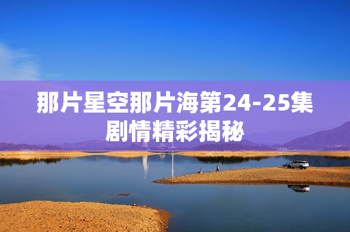 那片星空那片海第24-25集剧情精彩揭秘 那片星空那片海第24-25集剧情精彩揭秘