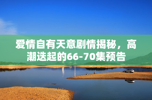 爱情自有天意剧情揭秘，高潮迭起的66-70集预告