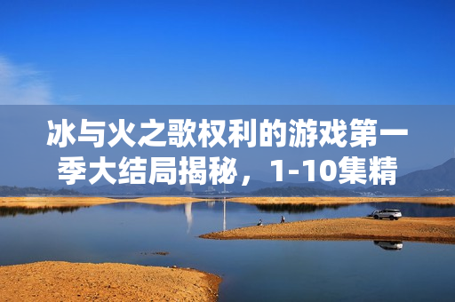 冰与火之歌权利的游戏第一季大结局揭秘，1-10集精彩回顾与结局解析