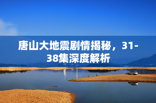 唐山大地震剧情揭秘，31-38集深度解析