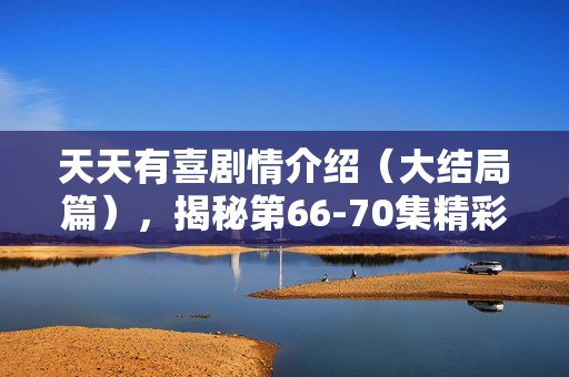 天天有喜剧情介绍(大结局篇),揭秘第66-70集精彩剧情 天天有喜剧情介绍(大结局篇),揭秘第66-70集精彩剧情