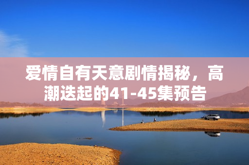 爱情自有天意剧情揭秘，高潮迭起的41-45集预告