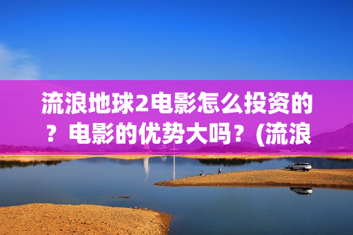 流浪地球2电影怎么投资的？电影的优势大吗？(流浪地球2电影什么时候上映)