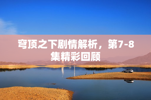 穹顶之下剧情解析，第7-8集精彩回顾