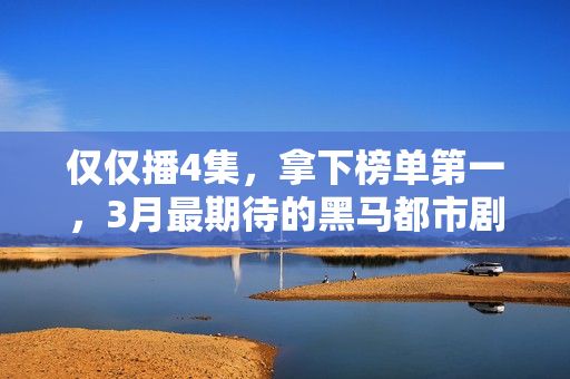 仅仅播4集，拿下榜单第一，3月最期待的黑马都市剧开播就炸了