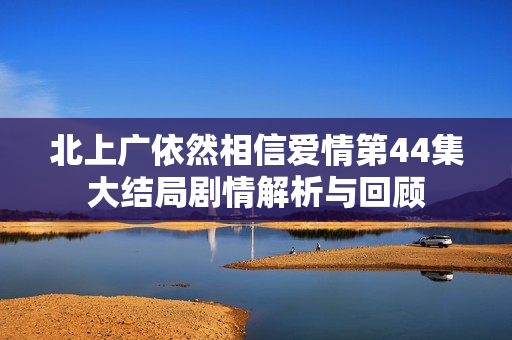 北上广依然相信爱情第44集大结局剧情解析与回顾