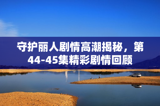 守护丽人剧情高潮揭秘,第44-45集精彩剧情回顾 守护丽人剧情高潮揭秘,第44-45集精彩剧情回顾