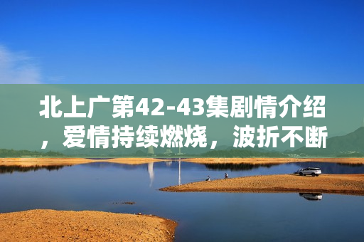 北上广第42-43集剧情介绍，爱情持续燃烧，波折不断依旧相信真爱至上。