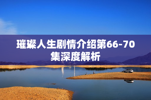 璀璨人生剧情介绍第66-70集深度解析