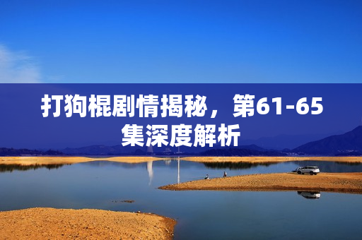 打狗棍剧情揭秘，第61-65集深度解析