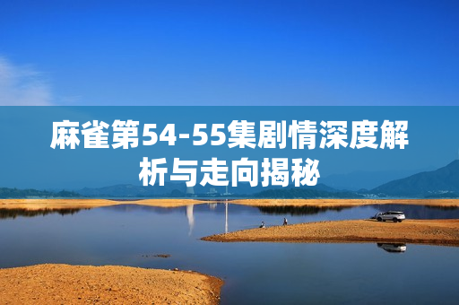 麻雀第54-55集剧情深度解析与走向揭秘