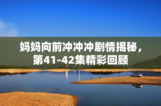 妈妈向前冲冲冲剧情揭秘，第41-42集精彩回顾