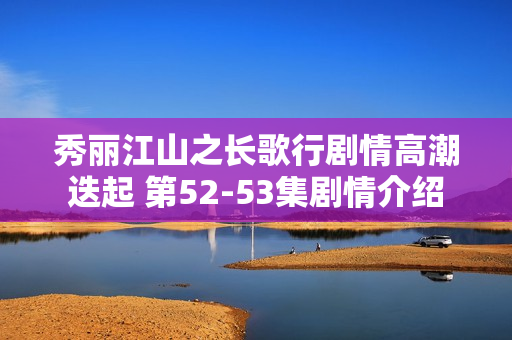 秀丽江山之长歌行剧情高潮迭起 第52-53集剧情介绍