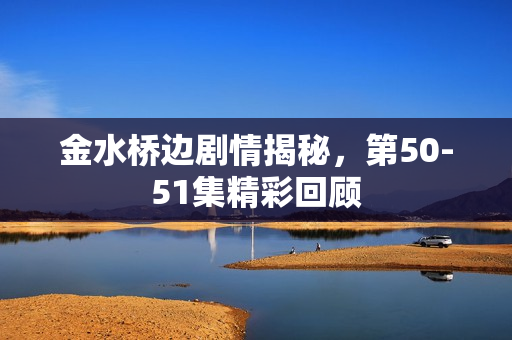 金水桥边剧情揭秘，第50-51集精彩回顾