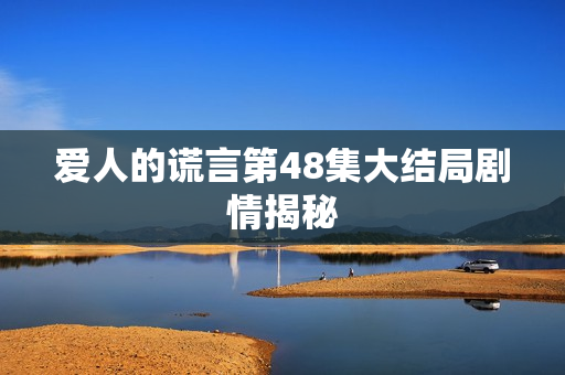 爱人的谎言第48集大结局剧情揭秘