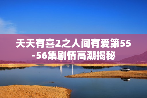 天天有喜2之人间有爱第55-56集剧情高潮揭秘