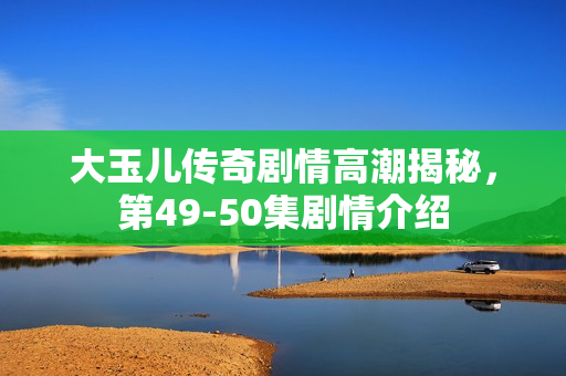 大玉儿传奇剧情高潮揭秘，第49-50集剧情介绍
