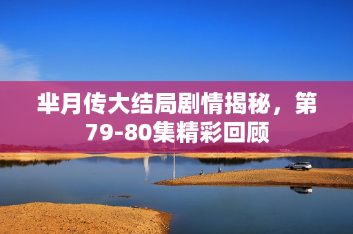 芈月传大结局剧情揭秘，第79-80集精彩回顾