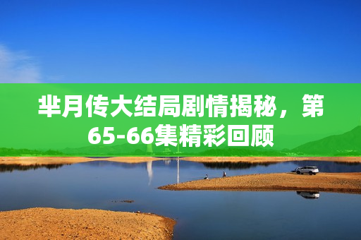芈月传大结局剧情揭秘，第65-66集精彩回顾